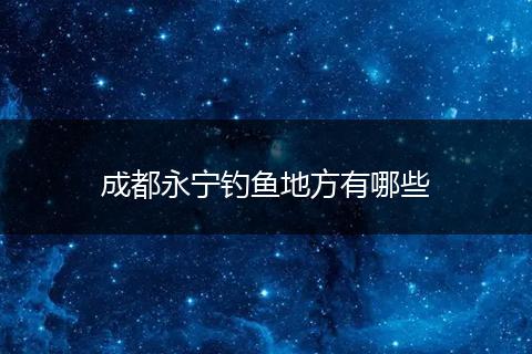 成都永宁钓鱼地方有哪些