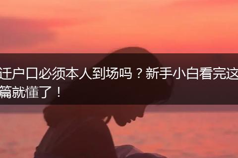 迁户口必须本人到场吗？新手小白看完这篇就懂了！