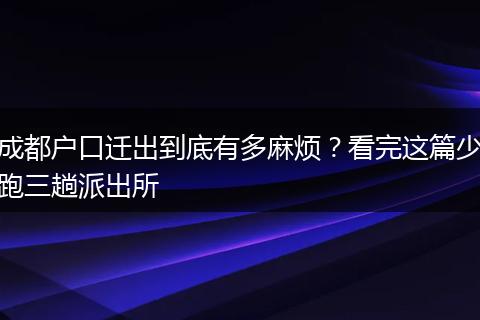成都户口迁出到底有多麻烦？看完这篇少跑三趟派出所
