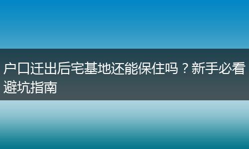 户口迁出后宅基地还能保住吗？新手必看避坑指南