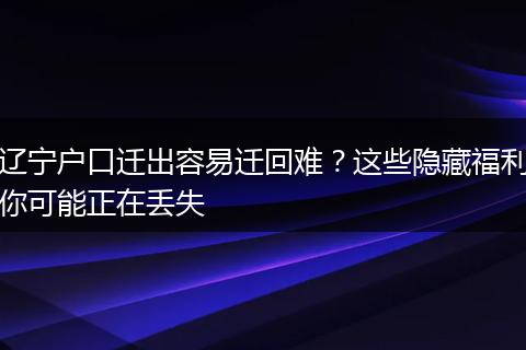 辽宁户口迁出容易迁回难？这些隐藏福利你可能正在丢失