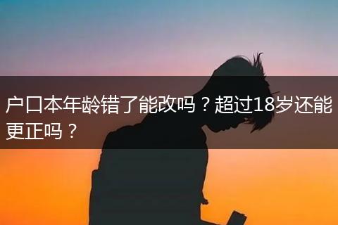 户口本年龄错了能改吗？超过18岁还能更正吗？