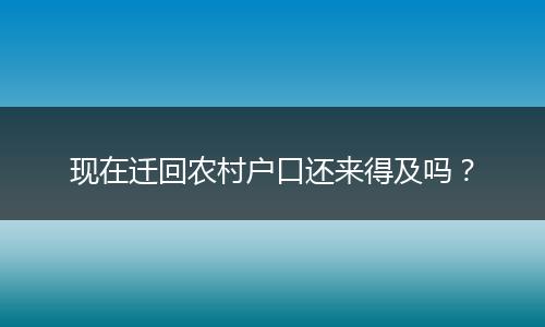 现在迁回农村户口还来得及吗？