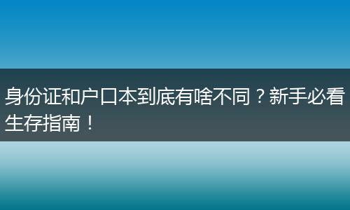 身份证和户口本到底有啥不同？新手必看生存指南！