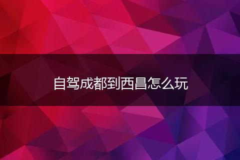 自驾成都到西昌怎么玩