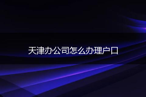 天津办公司怎么办理户口