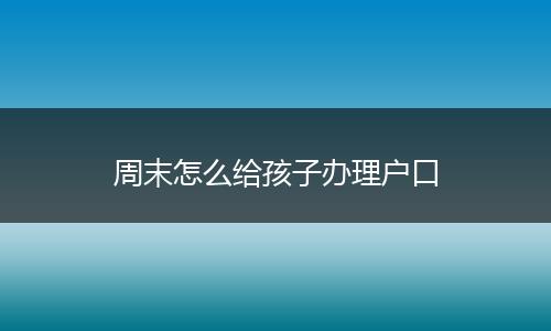 周末怎么给孩子办理户口