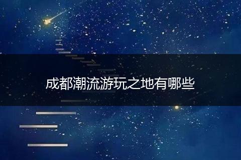成都潮流游玩之地有哪些
