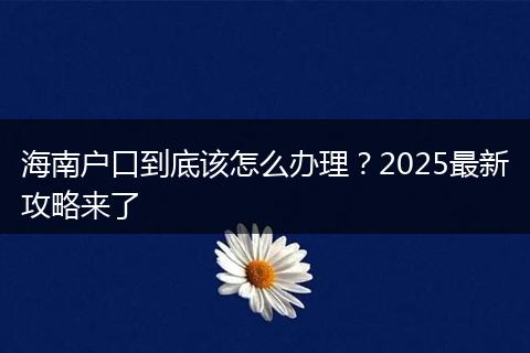 海南户口到底该怎么办理？2025最新攻略来了