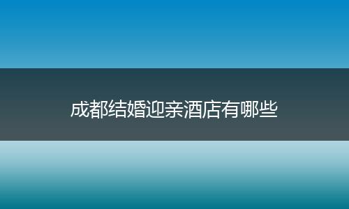 成都结婚迎亲酒店有哪些