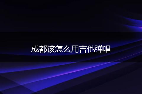 成都该怎么用吉他弹唱