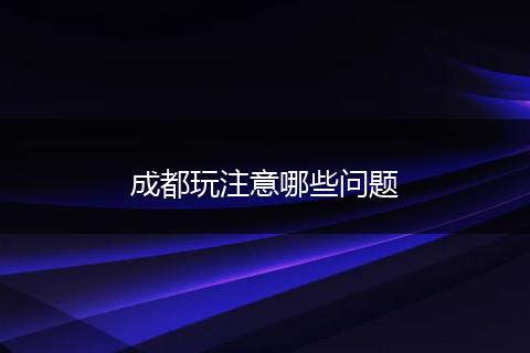 成都玩注意哪些问题