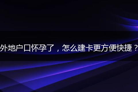 外地户口怀孕了，怎么建卡更方便快捷？