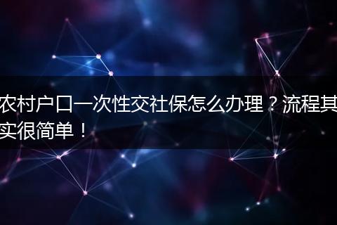 农村户口一次性交社保怎么办理？流程其实很简单！