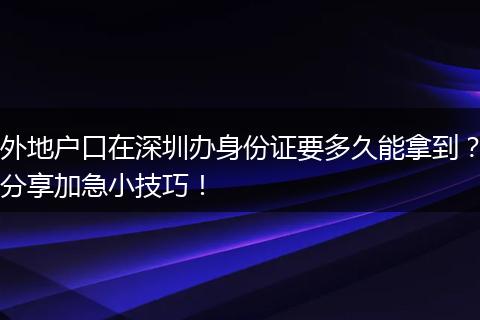 外地户口在深圳办身份证要多久能拿到？分享加急小技巧！