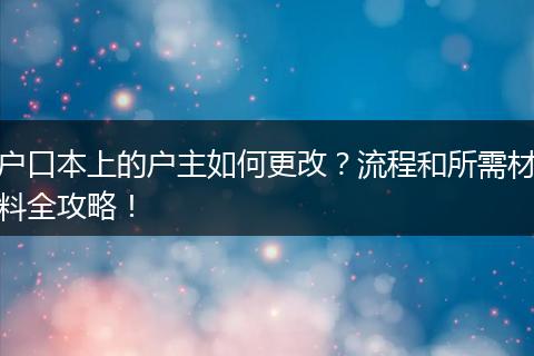 户口本上的户主如何更改？流程和所需材料全攻略！
