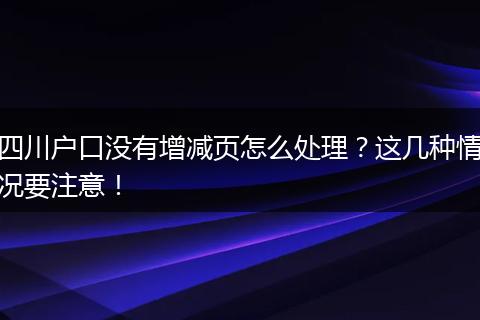 四川户口没有增减页怎么处理？这几种情况要注意！