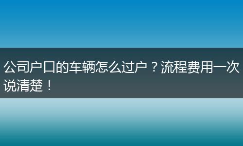 公司户口的车辆怎么过户？流程费用一次说清楚！