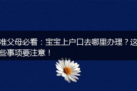 准父母必看：宝宝上户口去哪里办理？这些事项要注意！