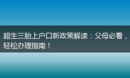 超生三胎上户口新政策解读：父母必看，轻松办理指南！