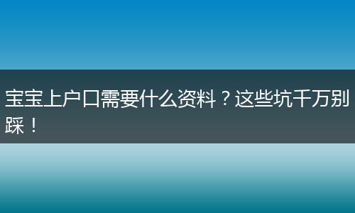 宝宝上户口需要什么资料？这些坑千万别踩！