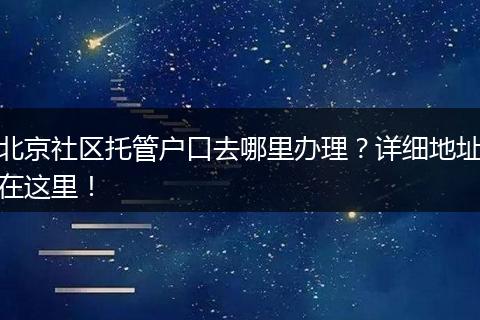 北京社区托管户口去哪里办理?详细地址在这里!