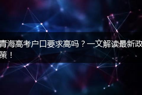 青海高考户口要求高吗？一文解读最新政策！