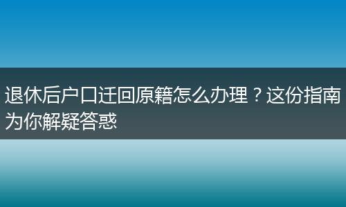 退休后户口迁回原籍怎么办理？这份指南为你解疑答惑