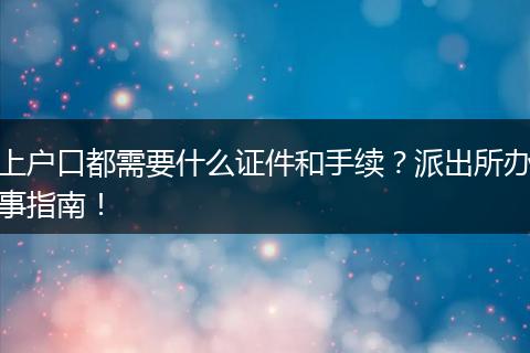上户口都需要什么证件和手续？派出所办事指南！