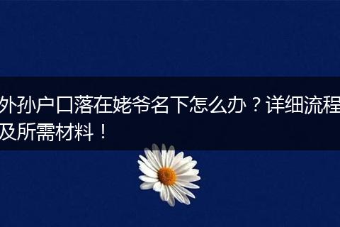 外孙户口落在姥爷名下怎么办？详细流程及所需材料！
