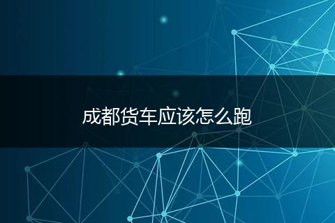 成都货车应该怎么跑