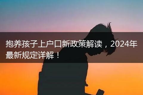 抱养孩子上户口新政策解读，2024年最新规定详解！
