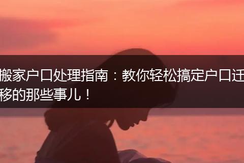 搬家户口处理指南：教你轻松搞定户口迁移的那些事儿！
