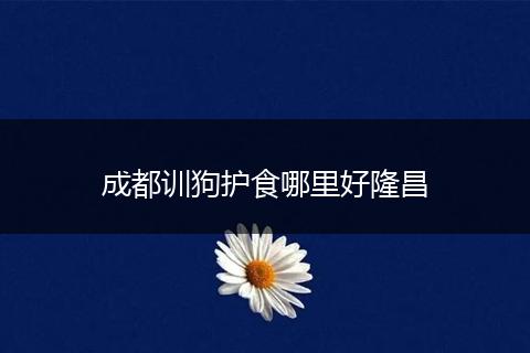 成都训狗护食哪里好隆昌