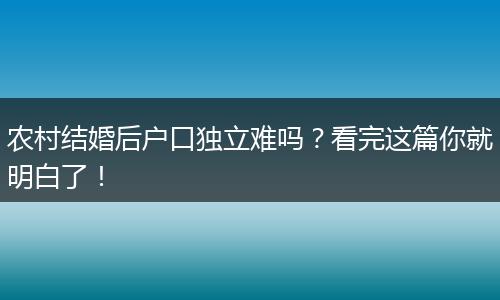 农村结婚后户口独立难吗?看完这篇你就明白了!