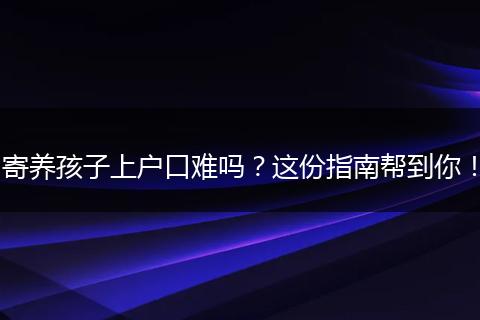 寄养孩子上户口难吗？这份指南帮到你！