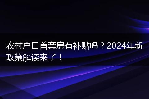 农村户口首套房有补贴吗？2024年新政策解读来了！