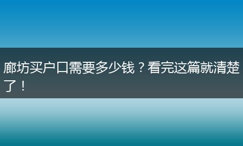 廊坊买户口需要多少钱？看完这篇就清楚了！