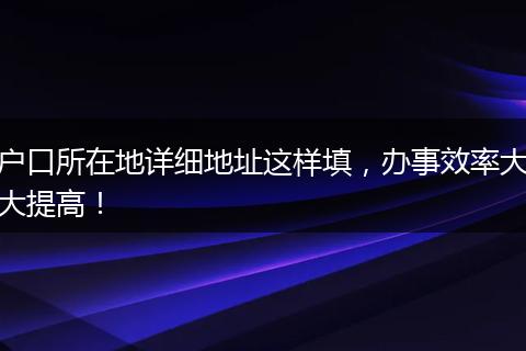户口所在地详细地址这样填，办事效率大大提高！