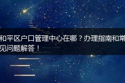 和平区户口管理中心在哪？办理指南和常见问题解答！