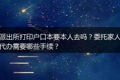 派出所打印户口本要本人去吗？委托家人代办需要哪些手续？