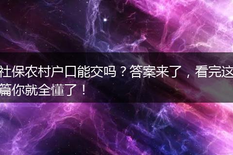 社保农村户口能交吗?答案来了,看完这篇你就全懂了!