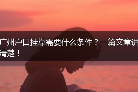 广州户口挂靠需要什么条件？一篇文章讲清楚！