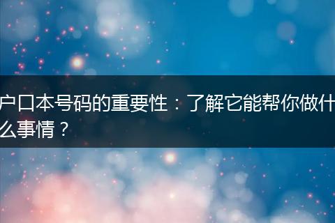 户口本号码的重要性：了解它能帮你做什么事情？