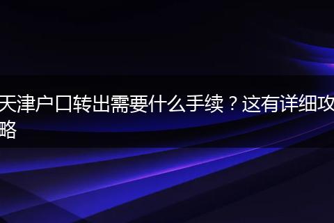 天津户口转出需要什么手续？这有详细攻略