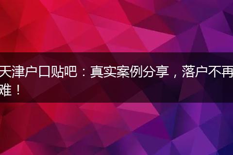 天津户口贴吧:真实案例分享,落户不再难!