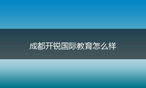 成都开锐国际教育怎么样