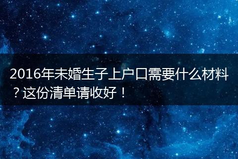 2016年未婚生子上户口需要什么材料？这份清单请收好！