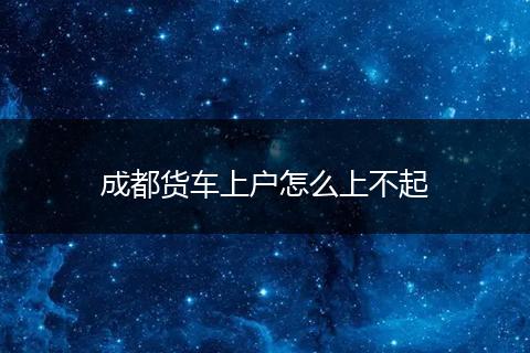 成都货车上户怎么上不起