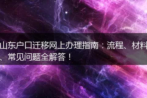 山东户口迁移网上办理指南：流程、材料、常见问题全解答！